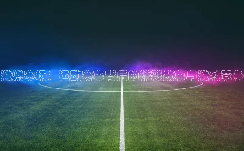 球盟会官网app下载壹网壹创激燃赛场：运动赛事背后的精彩故事与激烈竞争