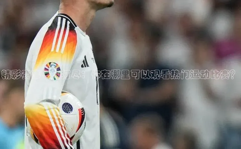 qm球盟会官方网站百度信誉精彩赛事一网打尽：你在哪里可以观看热门运动比赛？